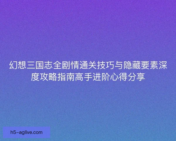 幻想三国志全剧情通关技巧与隐藏要素深度攻略指南高手进阶心得分享