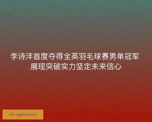 李诗沣首度夺得全英羽毛球赛男单冠军 展现突破实力坚定未来信心