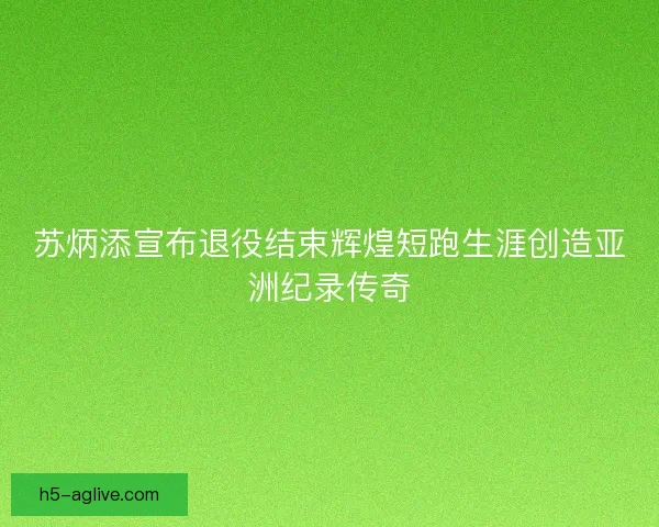 苏炳添宣布退役结束辉煌短跑生涯创造亚洲纪录传奇