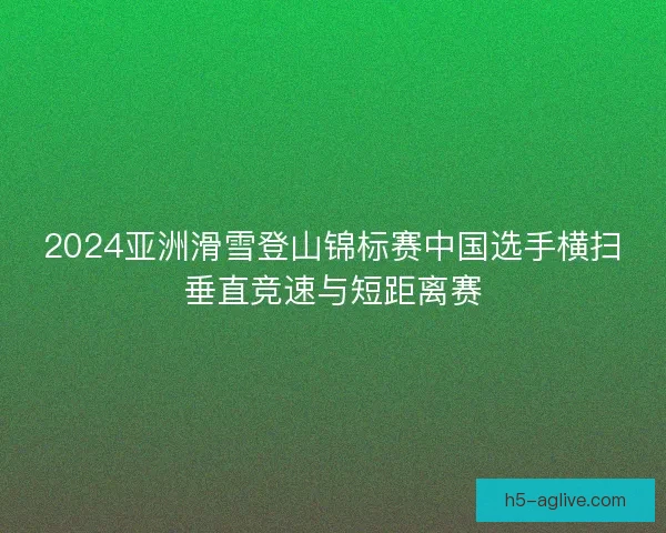 2024亚洲滑雪登山锦标赛中国选手横扫垂直竞速与短距离赛